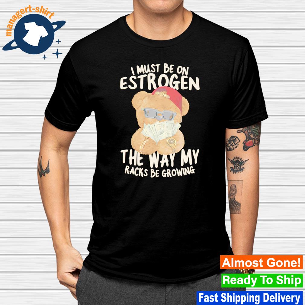 I must be on estrogen the way my racks be growing shirt