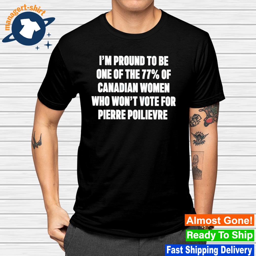 I'm proud to be one of the 77 of canadian women who won't vote for pierre poilievre shirt