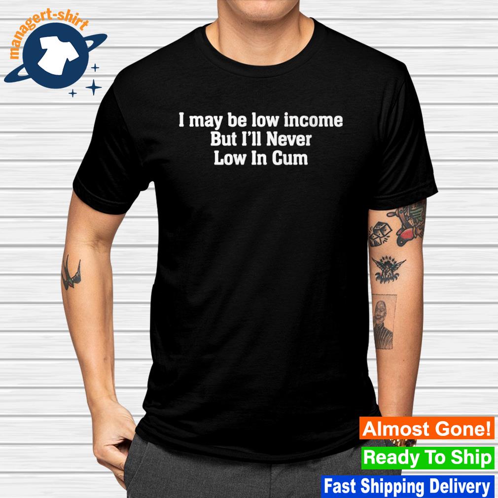 Best i may be low income but i'll never low in cum shirt