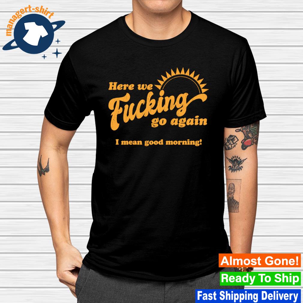 Funny here we fucking go again I mean good morning shirt